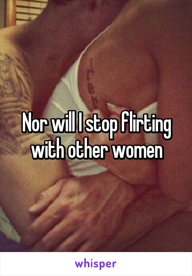 Nor will I stop flirting with other women