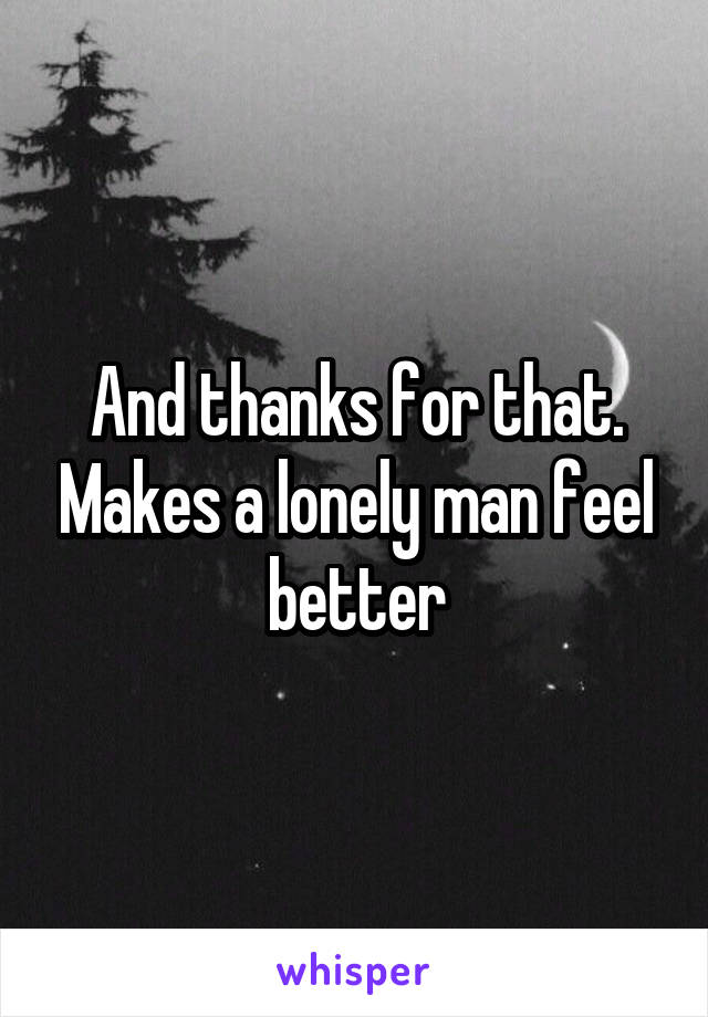 And thanks for that. Makes a lonely man feel better