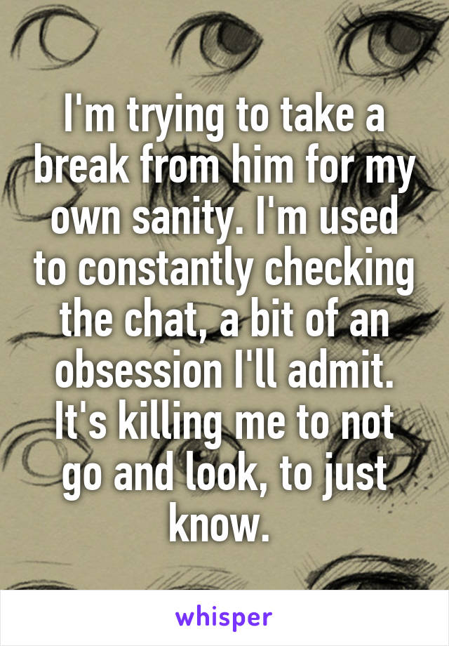 I'm trying to take a break from him for my own sanity. I'm used to constantly checking the chat, a bit of an obsession I'll admit. It's killing me to not go and look, to just know. 