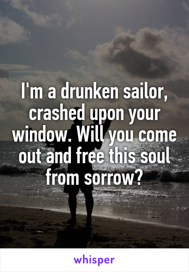 I'm a drunken sailor, crashed upon your window. Will you come out and free this soul from sorrow?