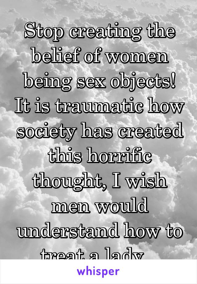 Stop creating the belief of women being sex objects! It is traumatic how society has created this horrific thought, I wish men would understand how to treat a lady...