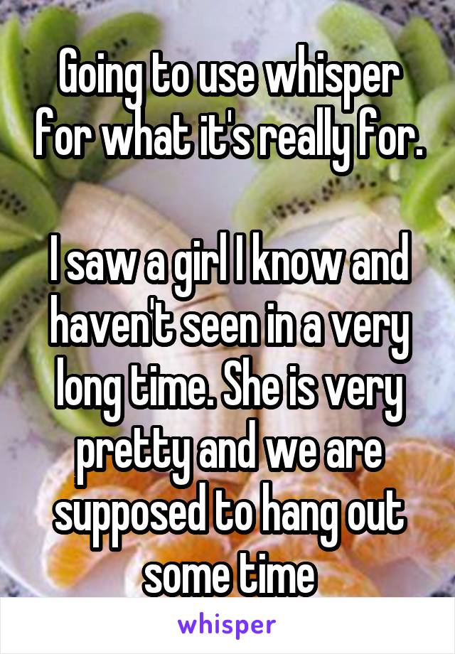 Going to use whisper for what it's really for.

I saw a girl I know and haven't seen in a very long time. She is very pretty and we are supposed to hang out some time