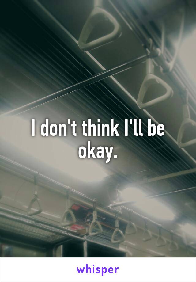 I don't think I'll be okay.