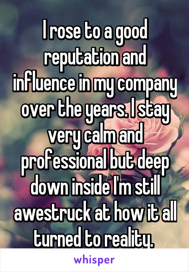 I rose to a good reputation and influence in my company over the years. I stay very calm and professional but deep down inside I'm still awestruck at how it all turned to reality. 
