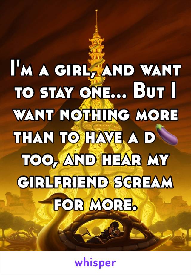 I'm a girl, and want to stay one... But I want nothing more than to have a d🍆 too, and hear my girlfriend scream for more.