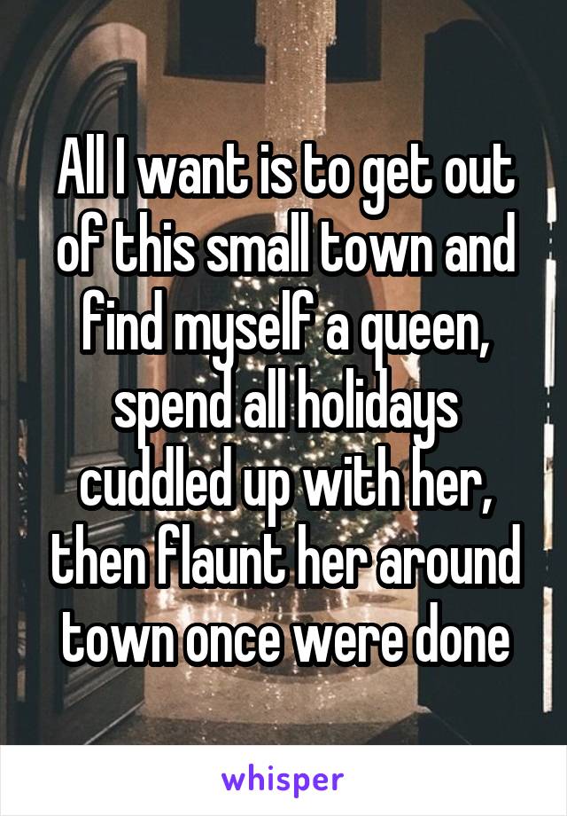 All I want is to get out of this small town and find myself a queen, spend all holidays cuddled up with her, then flaunt her around town once were done