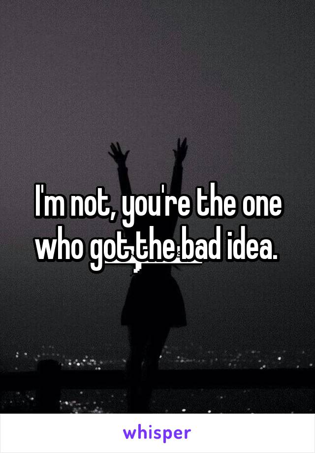 I'm not, you're the one who got the bad idea. 