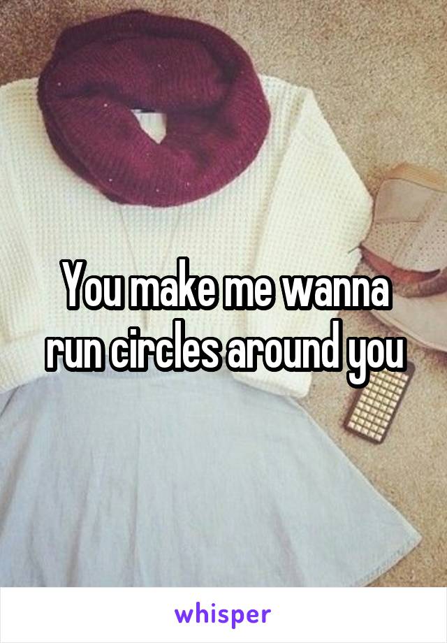 You make me wanna run circles around you