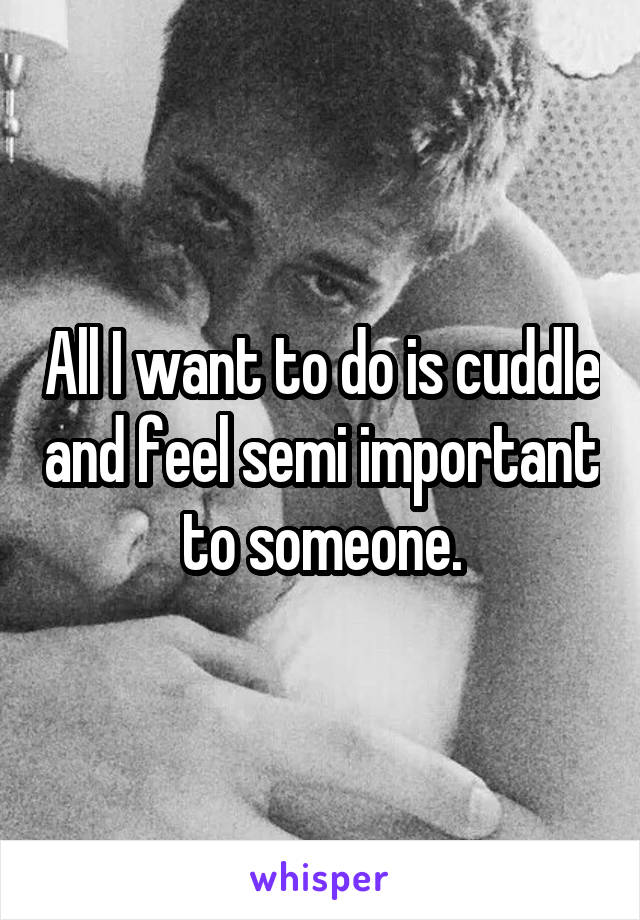All I want to do is cuddle and feel semi important to someone.