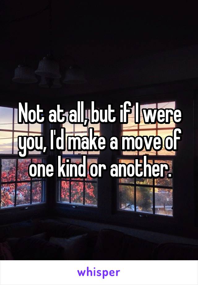 Not at all, but if I were you, I'd make a move of one kind or another.