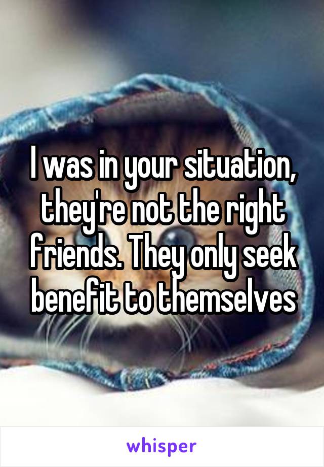 I was in your situation, they're not the right friends. They only seek benefit to themselves