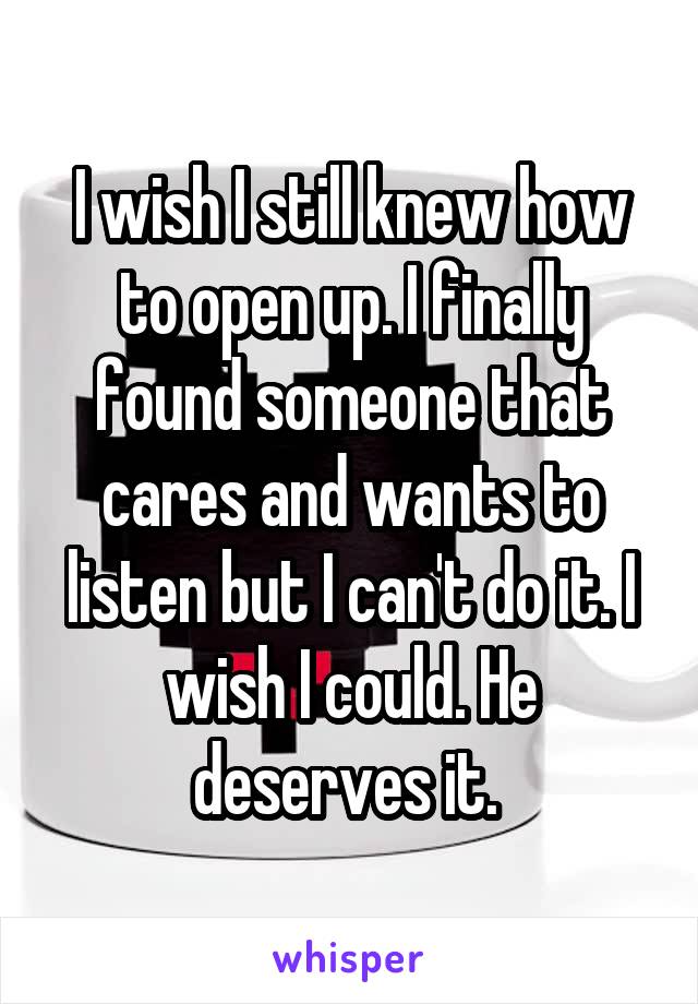I wish I still knew how to open up. I finally found someone that cares and wants to listen but I can't do it. I wish I could. He deserves it. 