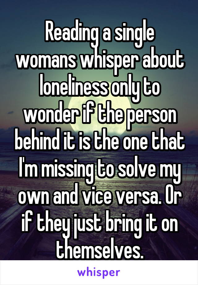 Reading a single womans whisper about loneliness only to wonder if the person behind it is the one that I'm missing to solve my own and vice versa. Or if they just bring it on themselves.
