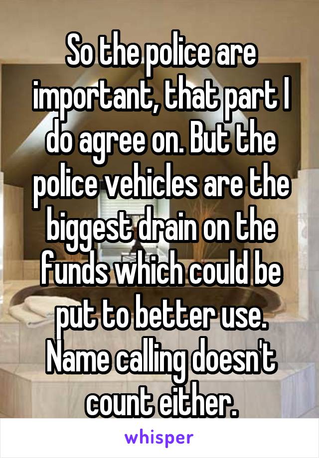 So the police are important, that part I do agree on. But the police vehicles are the biggest drain on the funds which could be put to better use. Name calling doesn't count either.