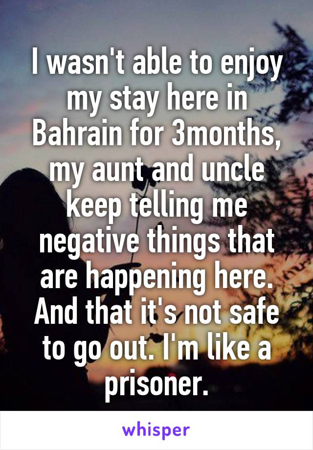 I wasn't able to enjoy my stay here in Bahrain for 3months, my aunt and uncle keep telling me negative things that are happening here. And that it's not safe to go out. I'm like a prisoner.