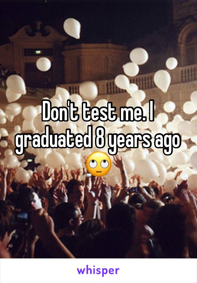 Don't test me. I graduated 8 years ago 🙄