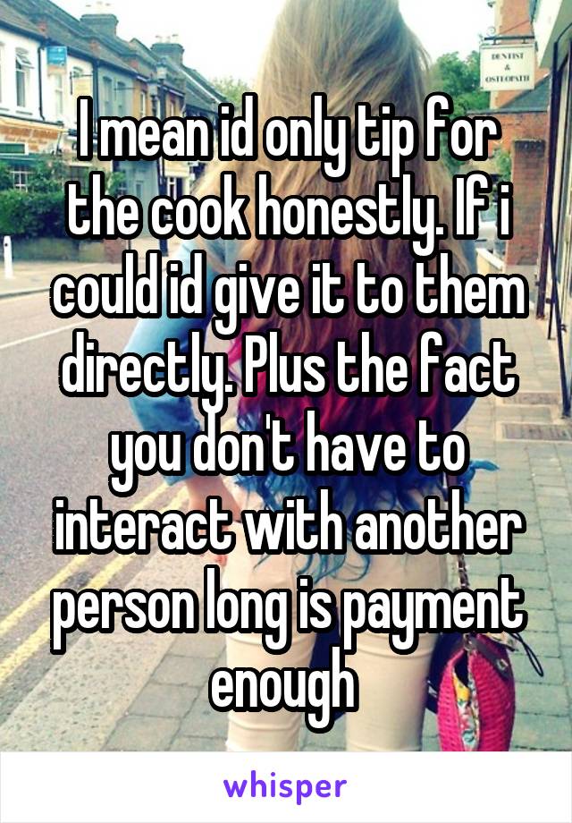 I mean id only tip for the cook honestly. If i could id give it to them directly. Plus the fact you don't have to interact with another person long is payment enough 
