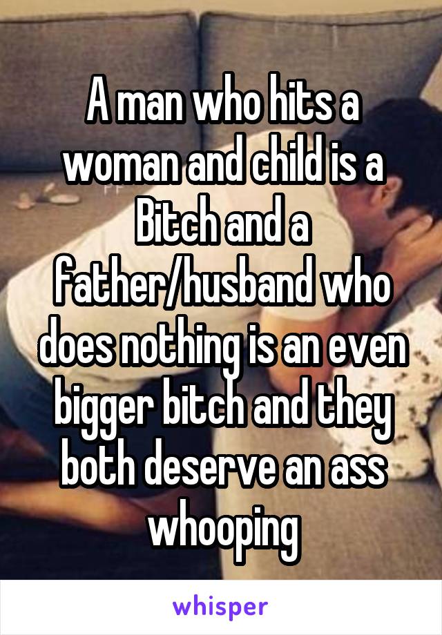 A man who hits a woman and child is a Bitch and a father/husband who does nothing is an even bigger bitch and they both deserve an ass whooping