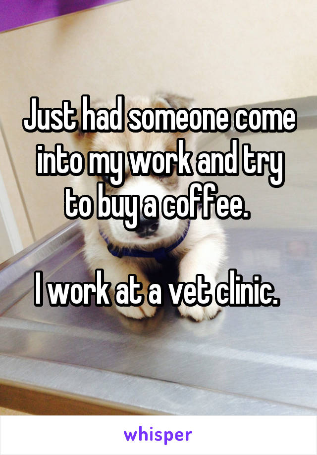 Just had someone come into my work and try to buy a coffee. 

I work at a vet clinic. 
