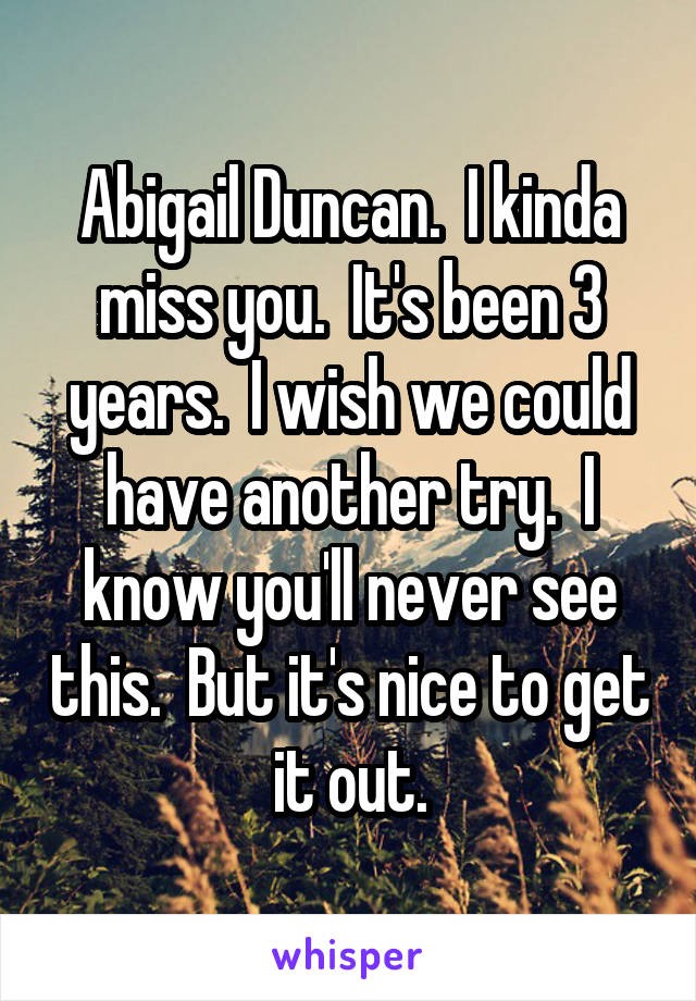 Abigail Duncan.  I kinda miss you.  It's been 3 years.  I wish we could have another try.  I know you'll never see this.  But it's nice to get it out.