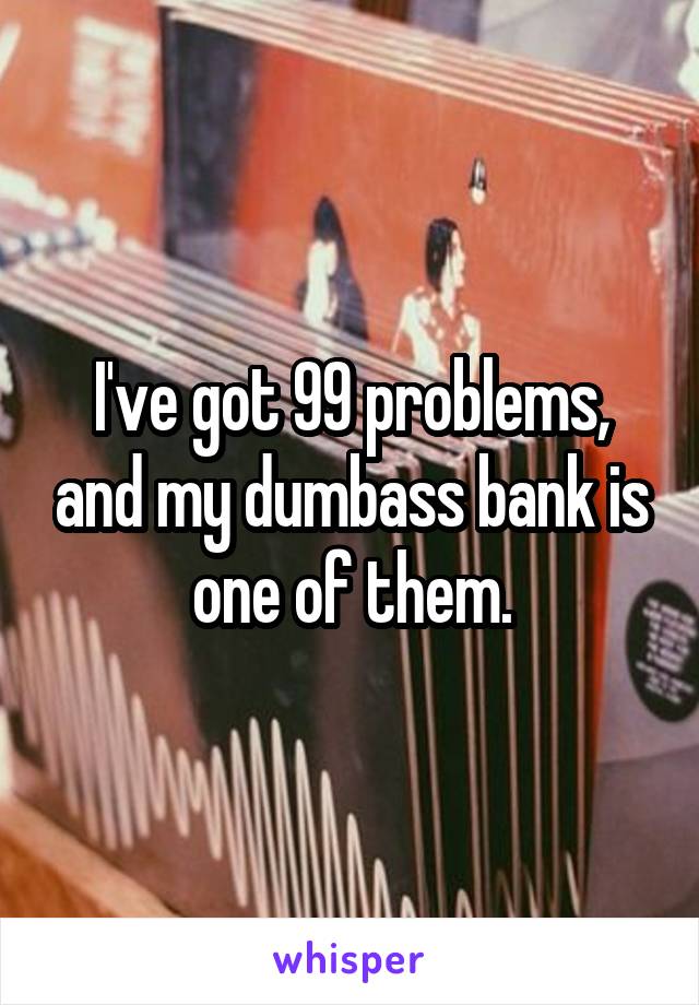 I've got 99 problems, and my dumbass bank is one of them.