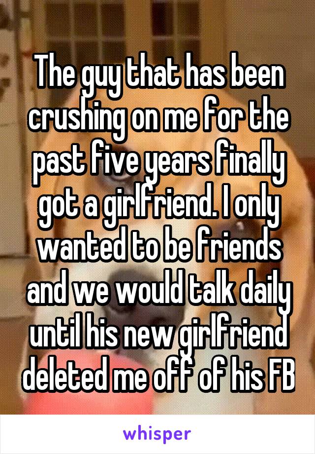 The guy that has been crushing on me for the past five years finally got a girlfriend. I only wanted to be friends and we would talk daily until his new girlfriend deleted me off of his FB