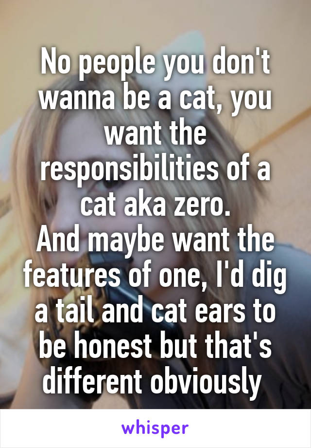No people you don't wanna be a cat, you want the responsibilities of a cat aka zero.
And maybe want the features of one, I'd dig a tail and cat ears to be honest but that's different obviously 