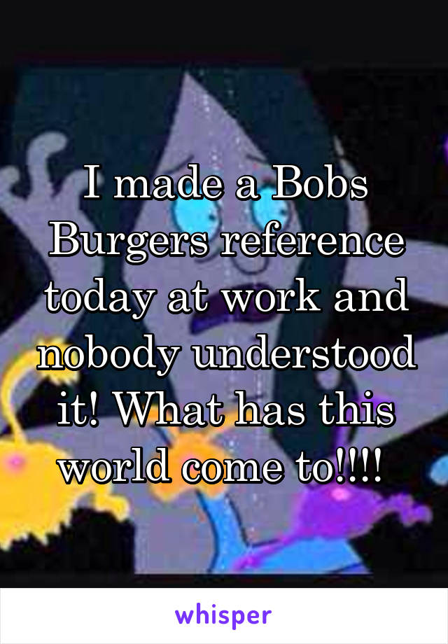 I made a Bobs Burgers reference today at work and nobody understood it! What has this world come to!!!! 