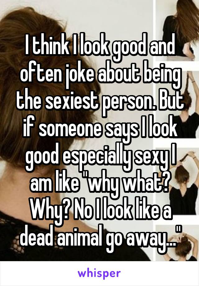 I think I look good and often joke about being the sexiest person. But if someone says I look good especially sexy I am like "why what? Why? No I look like a dead animal go away..."