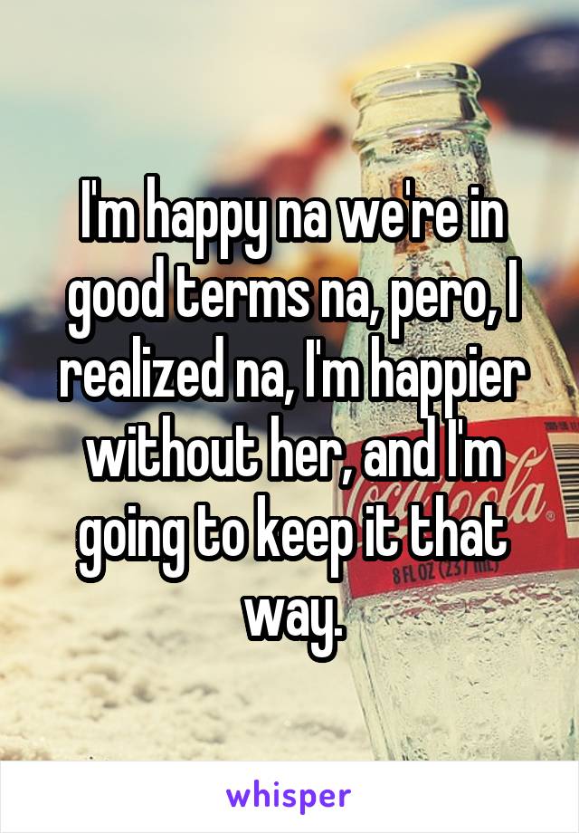 I'm happy na we're in good terms na, pero, I realized na, I'm happier without her, and I'm going to keep it that way.