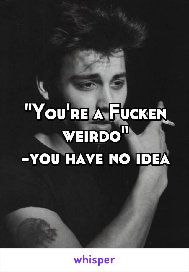 "You're a Fucken weirdo"
-you have no idea