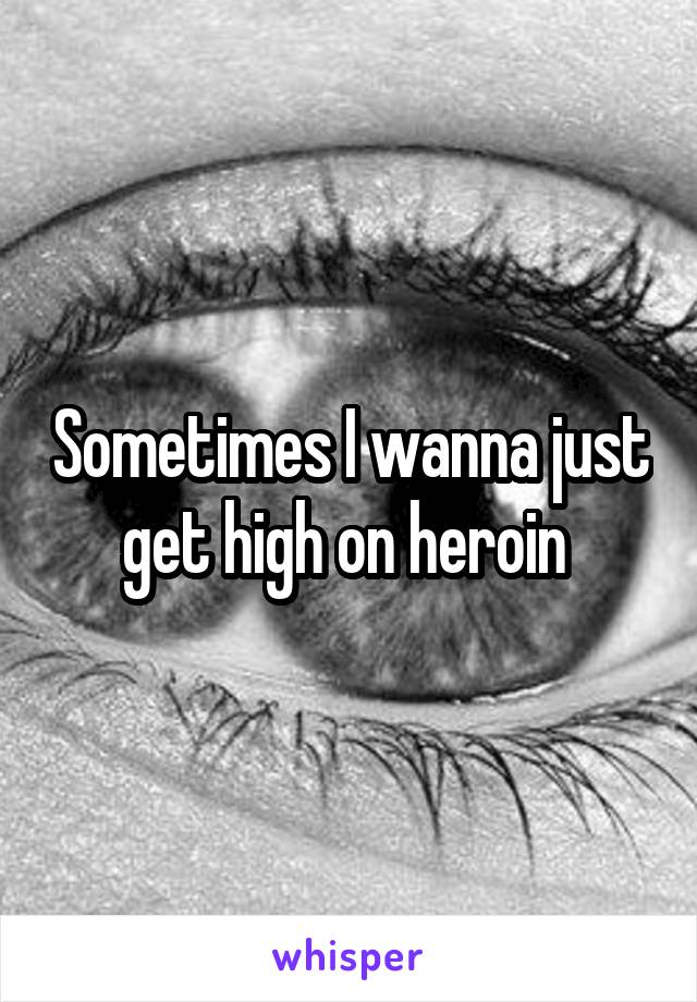 Sometimes I wanna just get high on heroin 