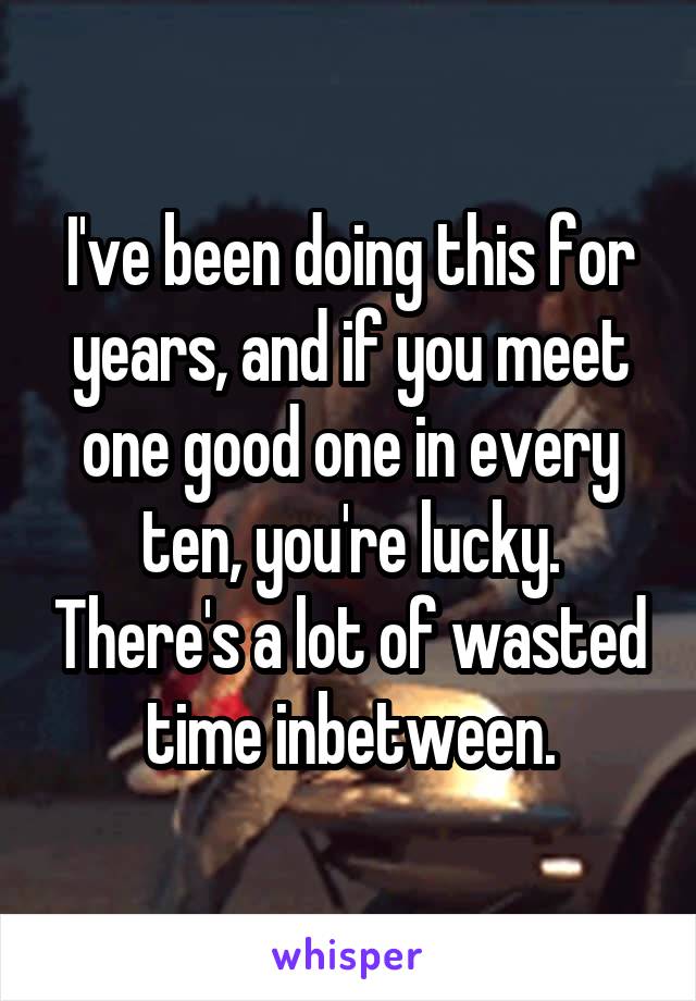 I've been doing this for years, and if you meet one good one in every ten, you're lucky. There's a lot of wasted time inbetween.