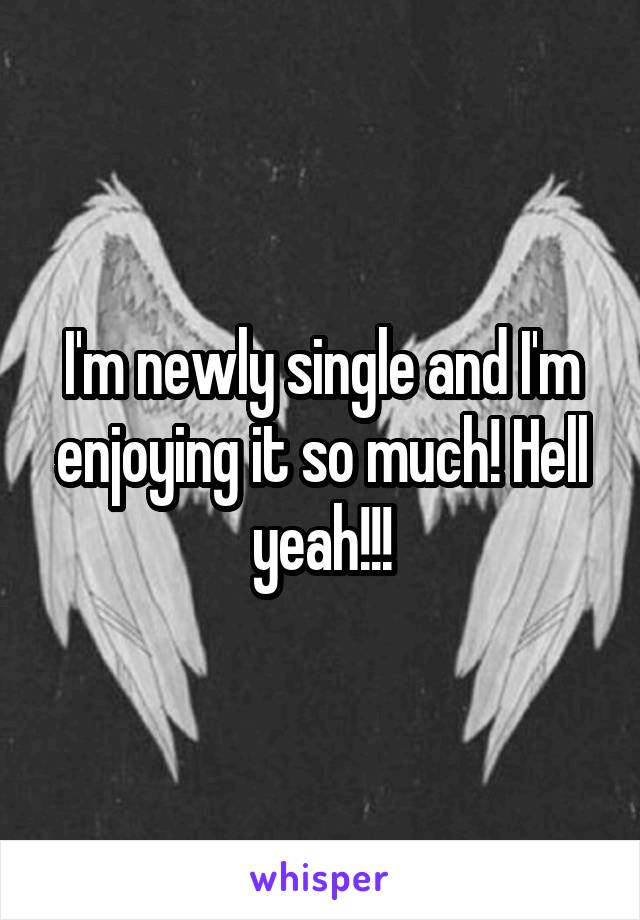 I'm newly single and I'm enjoying it so much! Hell yeah!!!