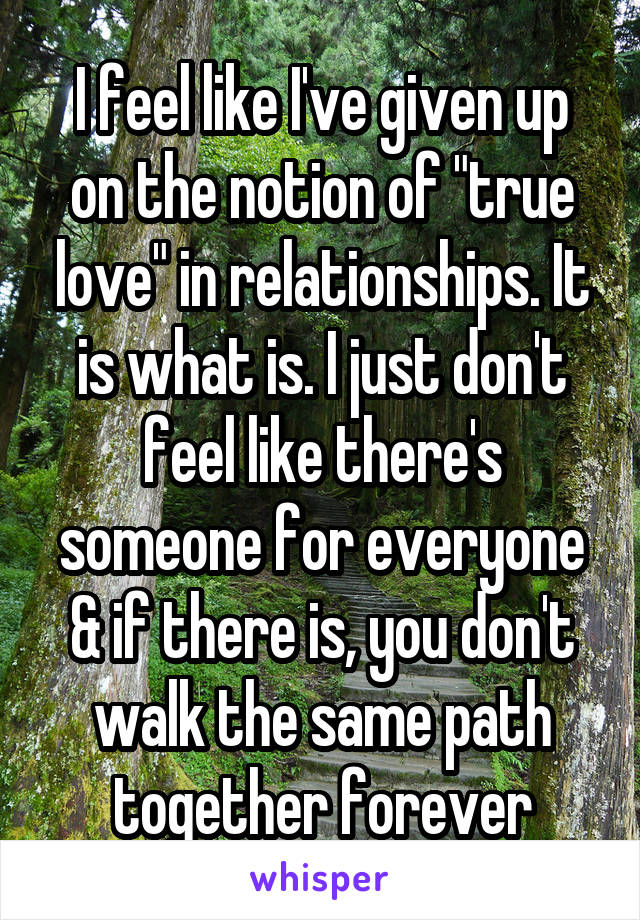 I feel like I've given up on the notion of "true love" in relationships. It is what is. I just don't feel like there's someone for everyone & if there is, you don't walk the same path together forever