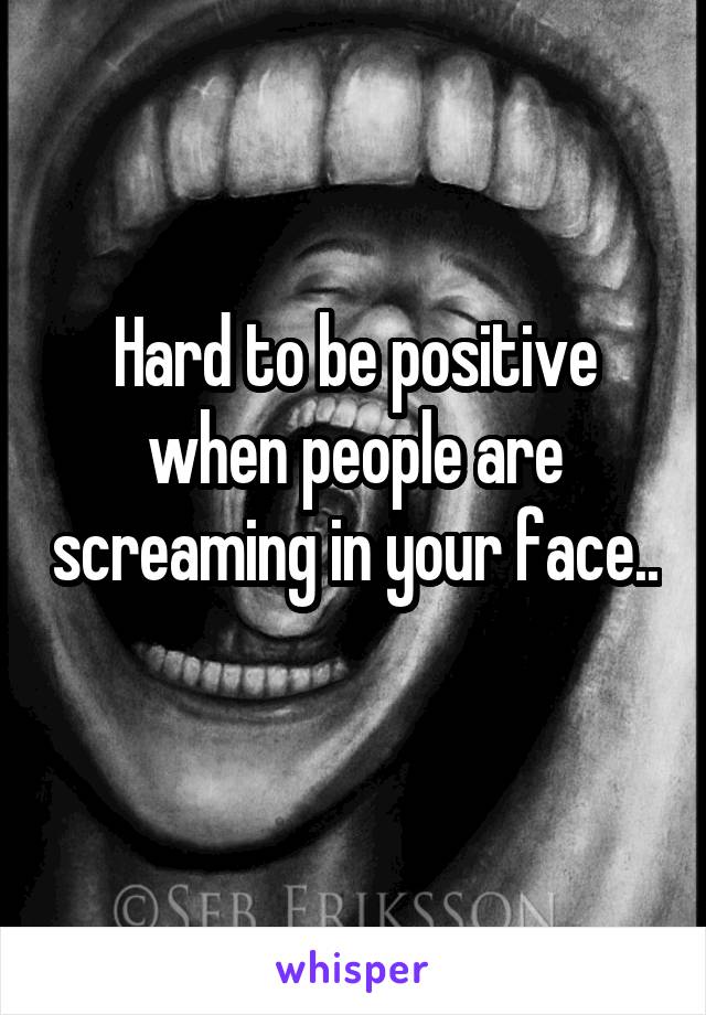 Hard to be positive when people are screaming in your face.. 