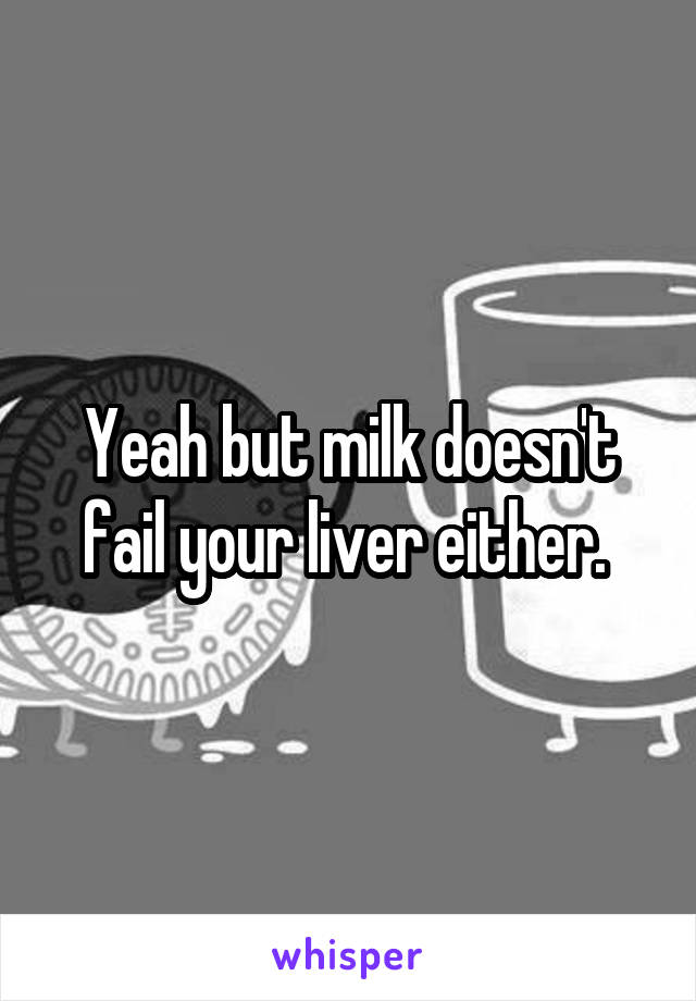 Yeah but milk doesn't fail your liver either. 