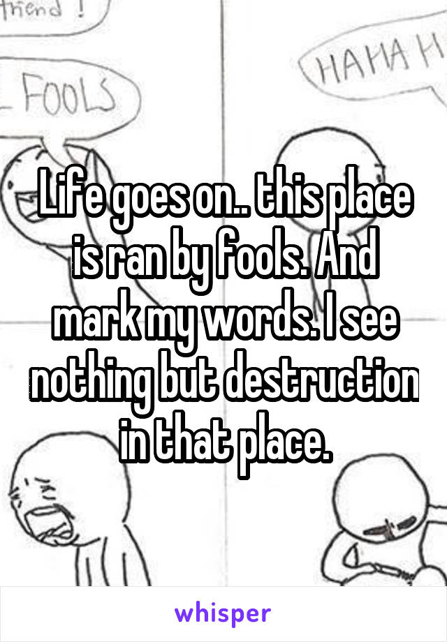Life goes on.. this place is ran by fools. And mark my words. I see nothing but destruction in that place.
