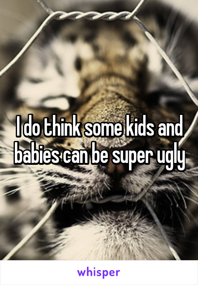 I do think some kids and babies can be super ugly