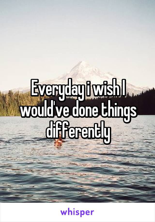 Everyday i wish I would've done things differently