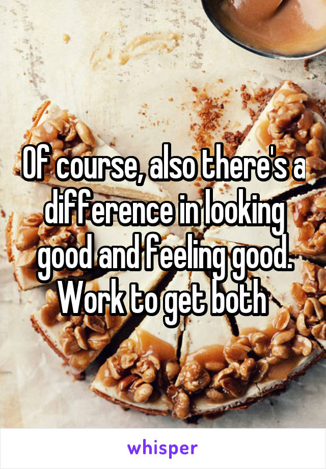 Of course, also there's a difference in looking good and feeling good. Work to get both 