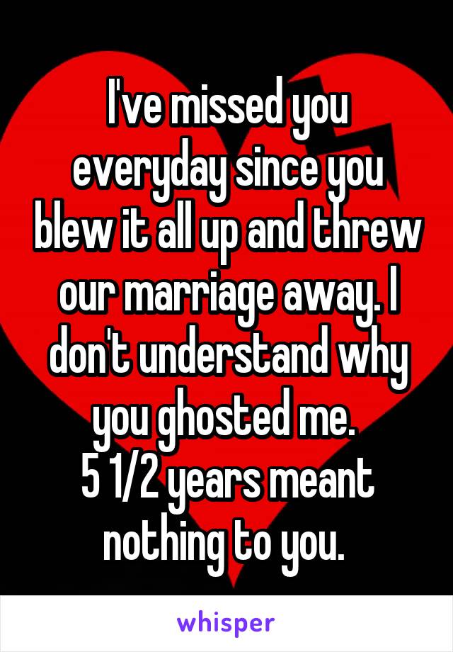 I've missed you everyday since you blew it all up and threw our marriage away. I don't understand why you ghosted me. 
5 1/2 years meant nothing to you. 