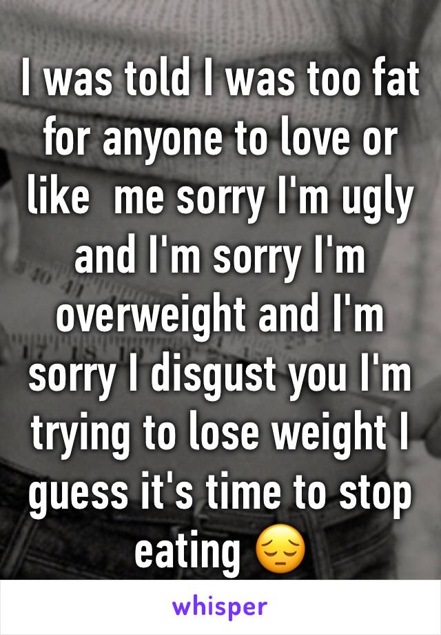 I was told I was too fat for anyone to love or like  me sorry I'm ugly and I'm sorry I'm overweight and I'm sorry I disgust you I'm trying to lose weight I guess it's time to stop eating 😔