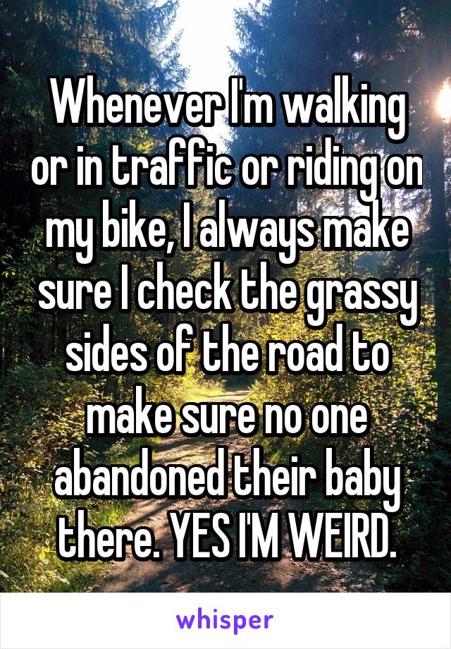 Whenever I'm walking or in traffic or riding on my bike, I always make sure I check the grassy sides of the road to make sure no one abandoned their baby there. YES I'M WEIRD.