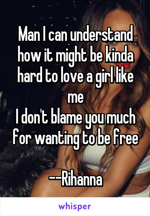Man I can understand how it might be kinda hard to love a girl like me
I don't blame you much for wanting to be free

--Rihanna