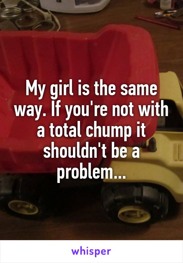 My girl is the same way. If you're not with a total chump it shouldn't be a problem...