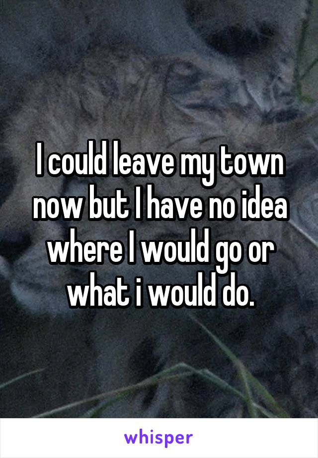 I could leave my town now but I have no idea where I would go or what i would do.