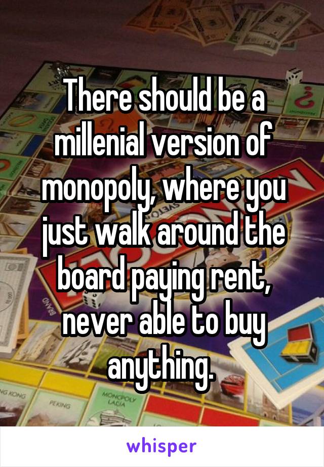 There should be a millenial version of monopoly, where you just walk around the board paying rent, never able to buy anything. 