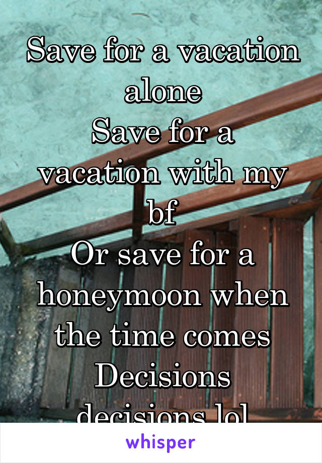 Save for a vacation alone
Save for a vacation with my bf
Or save for a honeymoon when the time comes
Decisions decisions lol