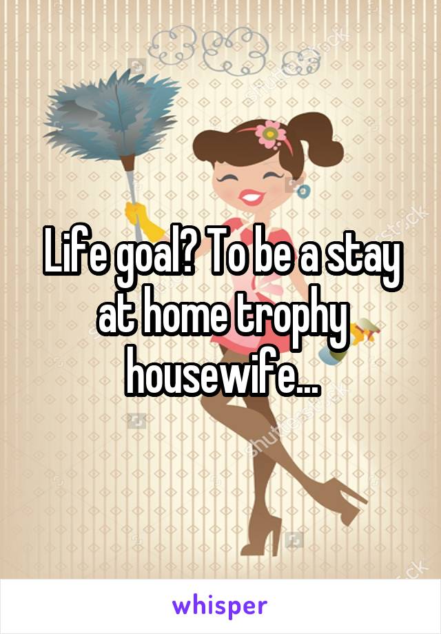 Life goal? To be a stay at home trophy housewife...